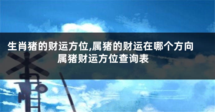 生肖猪的财运方位,属猪的财运在哪个方向 属猪财运方位查询表