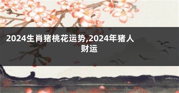 2024生肖猪桃花运势,2024年猪人财运