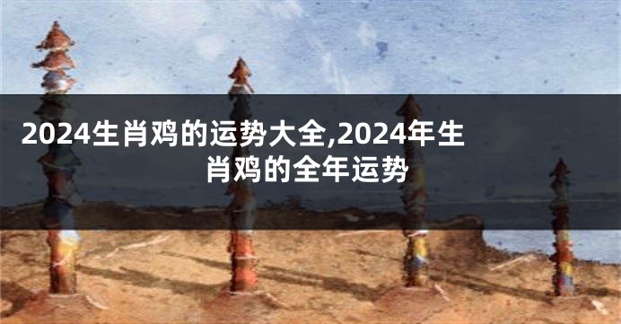 2024生肖鸡的运势大全,2024年生肖鸡的全年运势