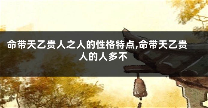 命带天乙贵人之人的性格特点,命带天乙贵人的人多不