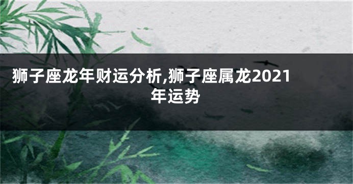 狮子座龙年财运分析,狮子座属龙2021年运势