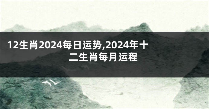 12生肖2024每日运势,2024年十二生肖每月运程