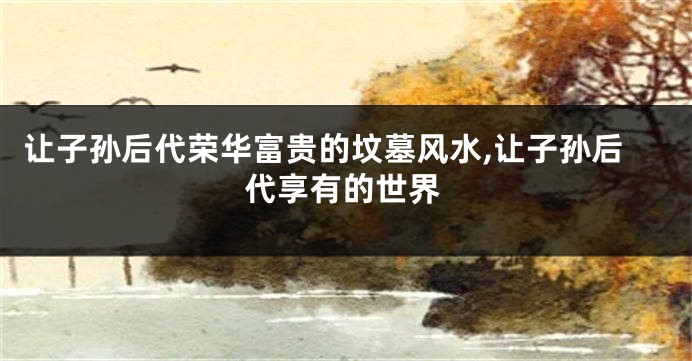 让子孙后代荣华富贵的坟墓风水,让子孙后代享有的世界