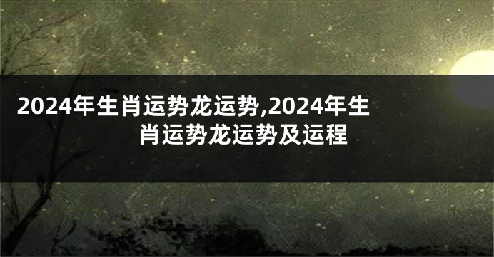 2024年生肖运势龙运势,2024年生肖运势龙运势及运程