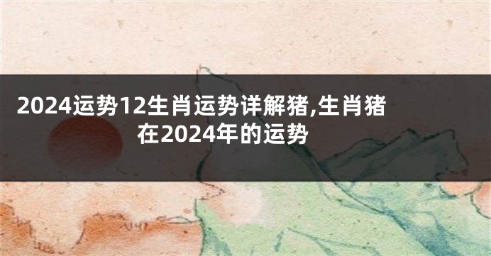 2024运势12生肖运势详解猪,生肖猪在2024年的运势