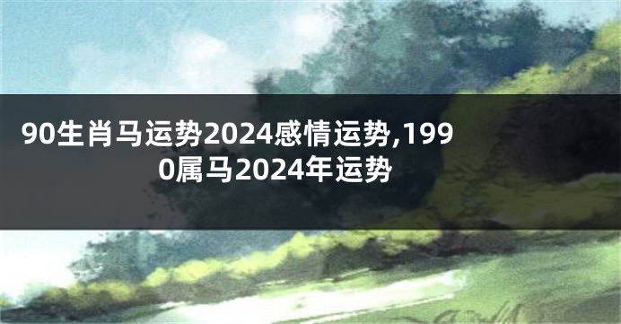 90生肖马运势2024感情运势,1990属马2024年运势