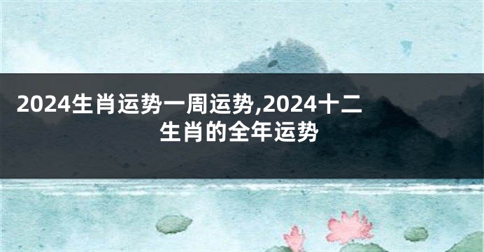 2024生肖运势一周运势,2024十二生肖的全年运势