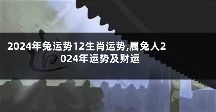 2024年兔运势12生肖运势,属兔人2024年运势及财运