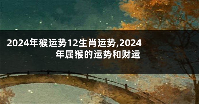 2024年猴运势12生肖运势,2024年属猴的运势和财运