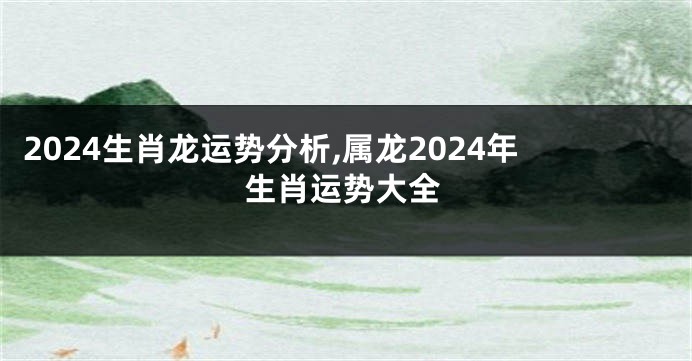 2024生肖龙运势分析,属龙2024年生肖运势大全