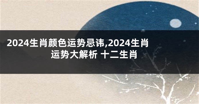 2024生肖颜色运势忌讳,2024生肖运势大解析 十二生肖