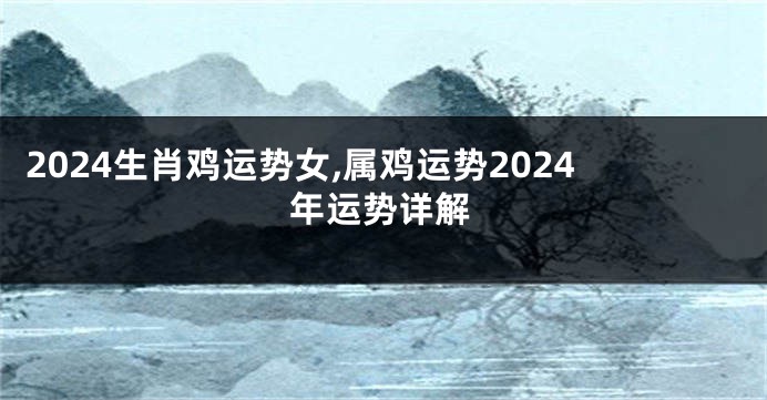 2024生肖鸡运势女,属鸡运势2024年运势详解