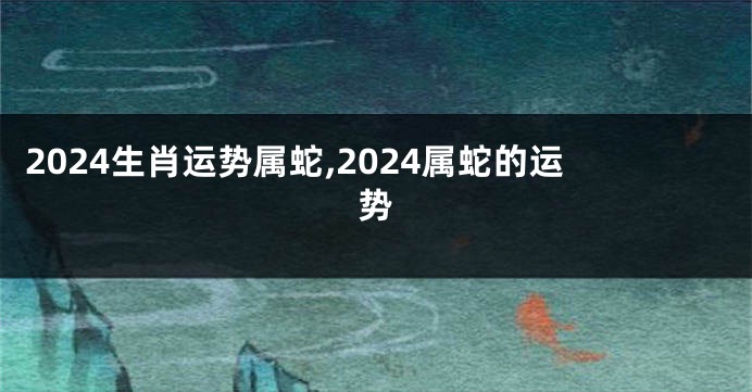 2024生肖运势属蛇,2024属蛇的运势