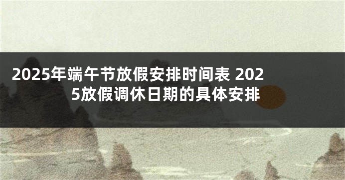 2025年端午节放假安排时间表 2025放假调休日期的具体安排