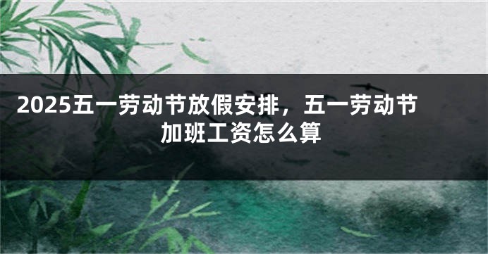 2025五一劳动节放假安排，五一劳动节加班工资怎么算