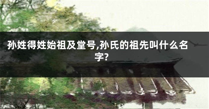 孙姓得姓始祖及堂号,孙氏的祖先叫什么名字?