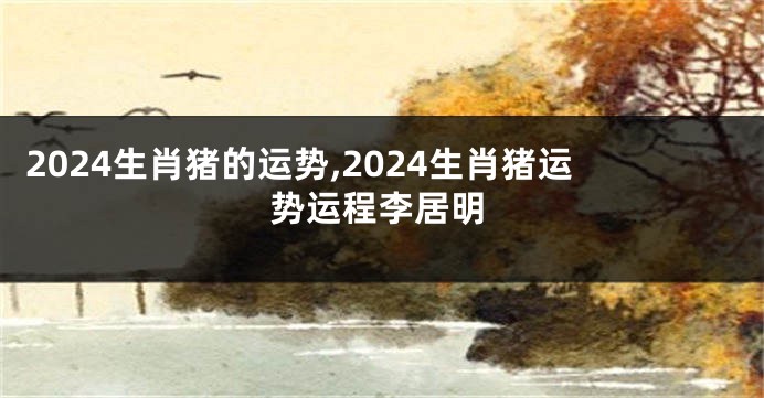 2024生肖猪的运势,2024生肖猪运势运程李居明