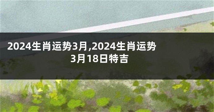 2024生肖运势3月,2024生肖运势3月18日特吉