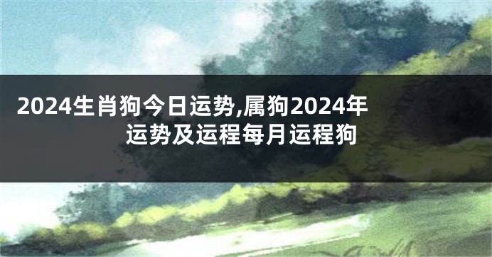 2024生肖狗今日运势,属狗2024年运势及运程每月运程狗