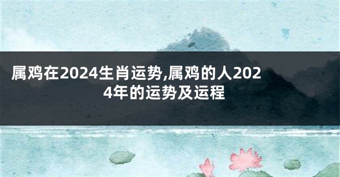 属鸡在2024生肖运势,属鸡的人2024年的运势及运程