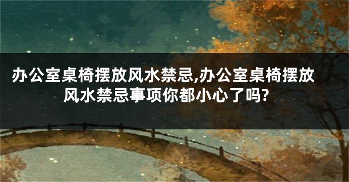 办公室桌椅摆放风水禁忌,办公室桌椅摆放风水禁忌事项你都小心了吗?