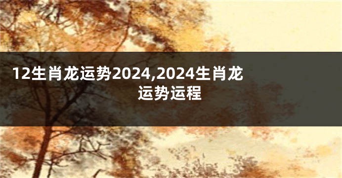12生肖龙运势2024,2024生肖龙运势运程