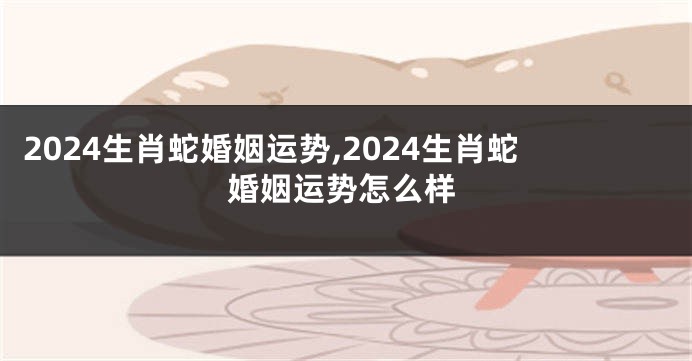 2024生肖蛇婚姻运势,2024生肖蛇婚姻运势怎么样