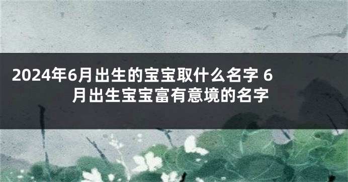 2024年6月出生的宝宝取什么名字 6月出生宝宝富有意境的名字