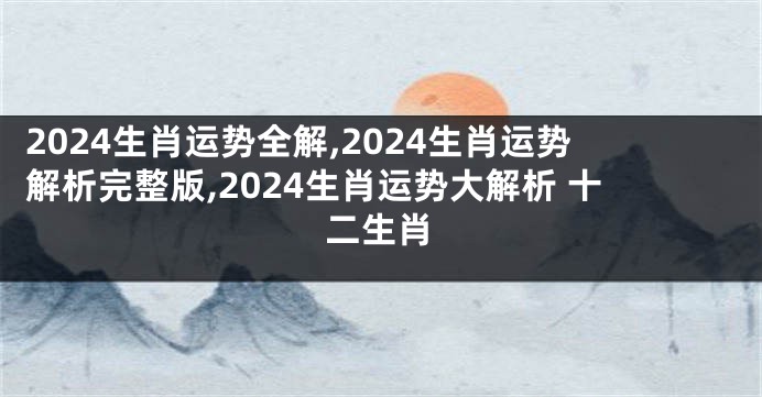 2024生肖运势全解,2024生肖运势解析完整版,2024生肖运势大解析 十二生肖