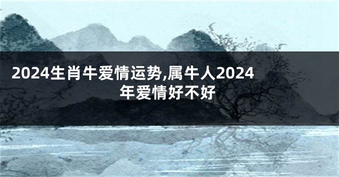 2024生肖牛爱情运势,属牛人2024年爱情好不好
