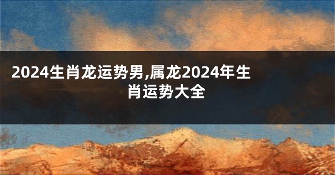 2024生肖龙运势男,属龙2024年生肖运势大全