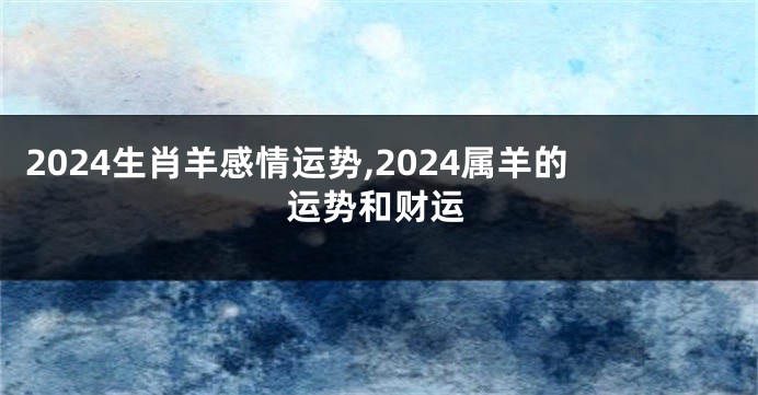 2024生肖羊感情运势,2024属羊的运势和财运