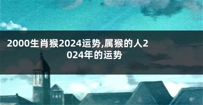 2000生肖猴2024运势,属猴的人2024年的运势