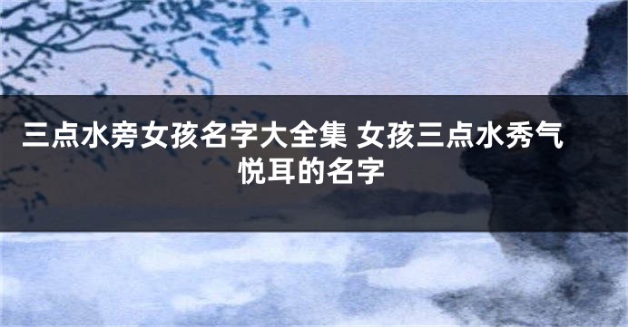 三点水旁女孩名字大全集 女孩三点水秀气悦耳的名字