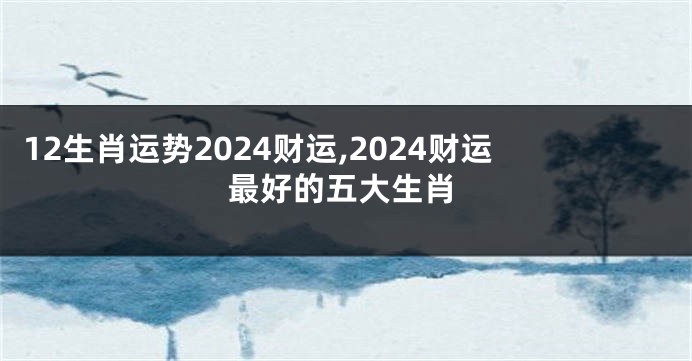 12生肖运势2024财运,2024财运最好的五大生肖