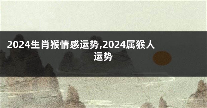 2024生肖猴情感运势,2024属猴人运势