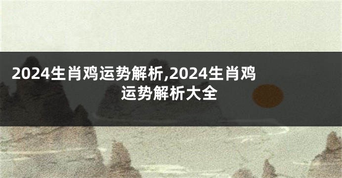 2024生肖鸡运势解析,2024生肖鸡运势解析大全