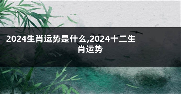 2024生肖运势是什么,2024十二生肖运势