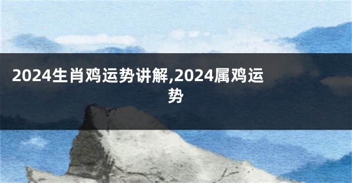 2024生肖鸡运势讲解,2024属鸡运势