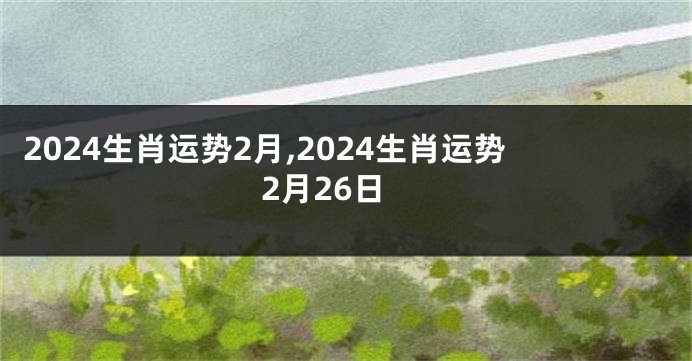 2024生肖运势2月,2024生肖运势2月26日