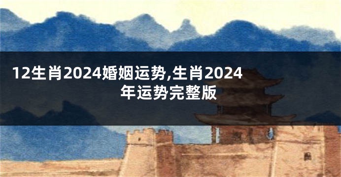 12生肖2024婚姻运势,生肖2024年运势完整版