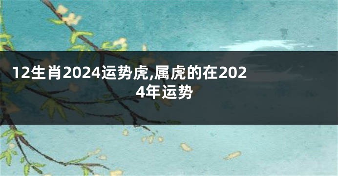 12生肖2024运势虎,属虎的在2024年运势