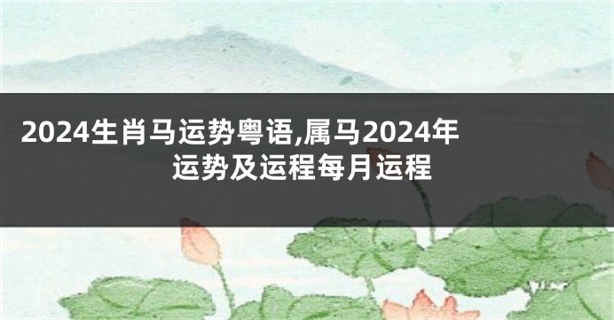 2024生肖马运势粤语,属马2024年运势及运程每月运程