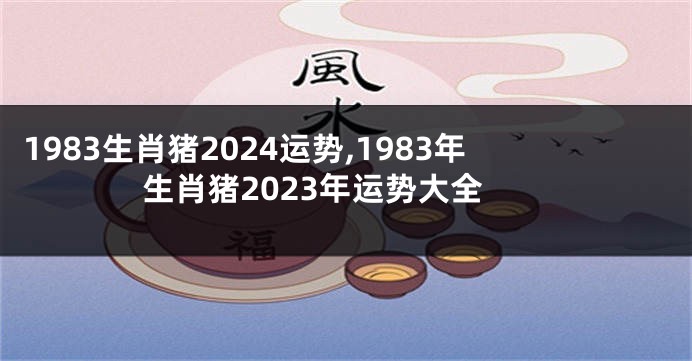 1983生肖猪2024运势,1983年生肖猪2023年运势大全