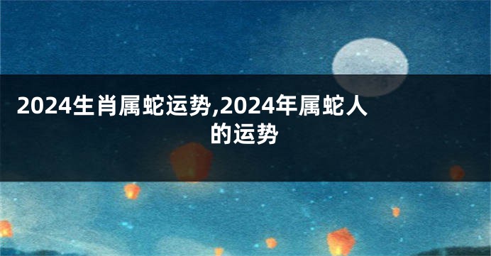 2024生肖属蛇运势,2024年属蛇人的运势