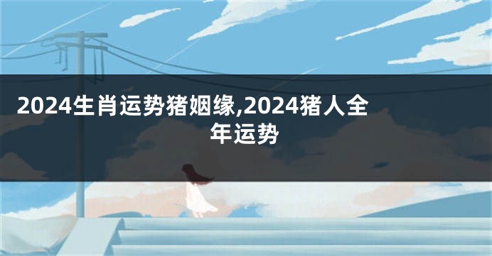 2024生肖运势猪姻缘,2024猪人全年运势
