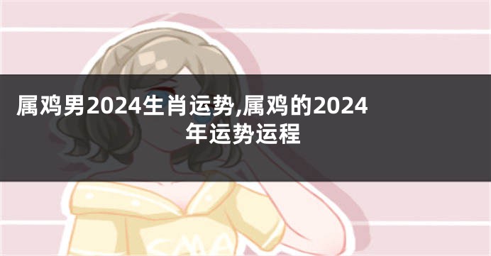 属鸡男2024生肖运势,属鸡的2024年运势运程