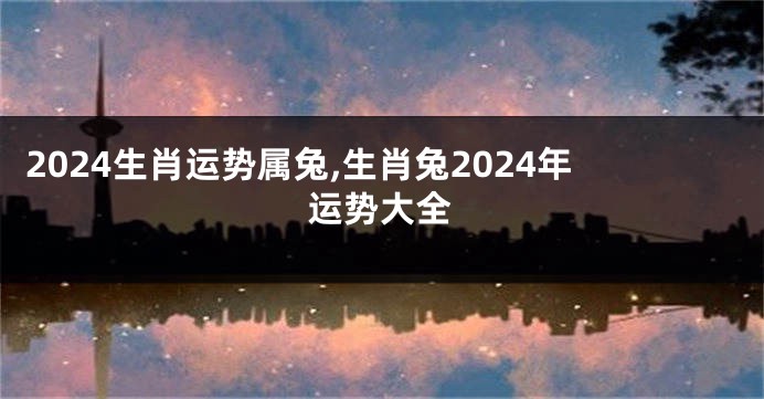 2024生肖运势属兔,生肖兔2024年运势大全