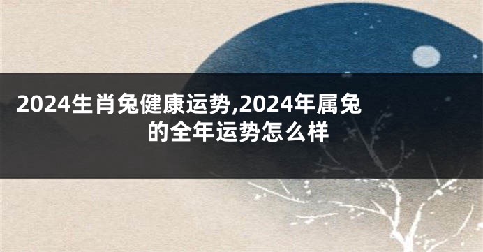 2024生肖兔健康运势,2024年属兔的全年运势怎么样