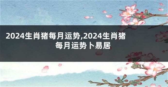 2024生肖猪每月运势,2024生肖猪每月运势卜易居